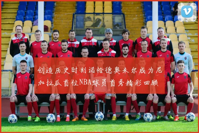 创造历史时刻诺恰德奥米尔成为尼加拉瓜首位NBA球员首秀精彩回顾