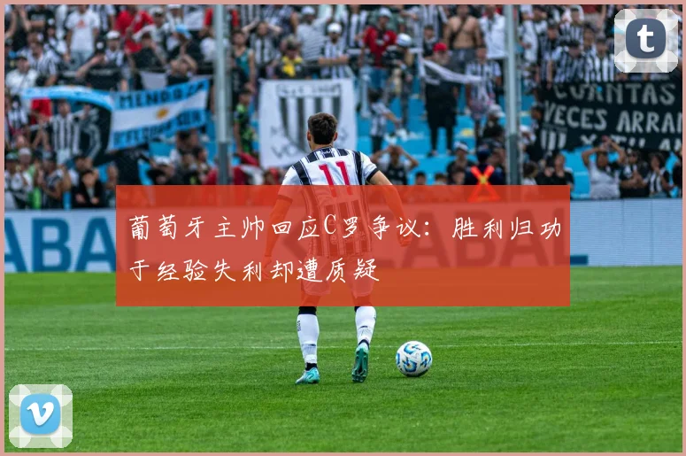 葡萄牙主帅回应C罗争议：胜利归功于经验失利却遭质疑
