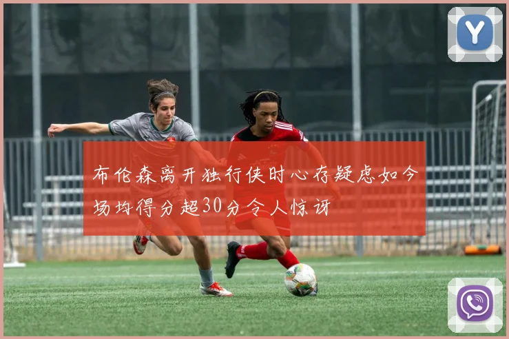 布伦森离开独行侠时心存疑虑如今场均得分超30分令人惊讶