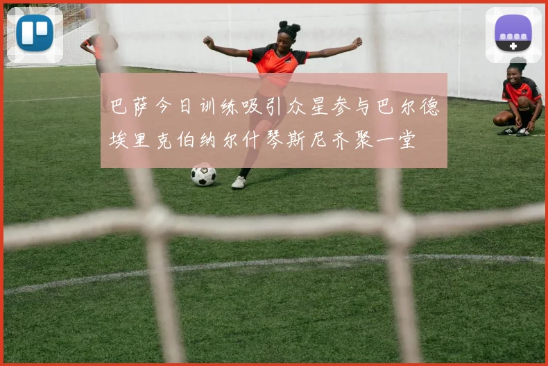 巴萨今日训练吸引众星参与巴尔德埃里克伯纳尔什琴斯尼齐聚一堂