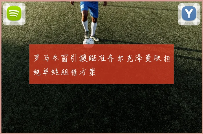 罗马冬窗引援瞄准齐尔克泽曼联拒绝单纯租借方案