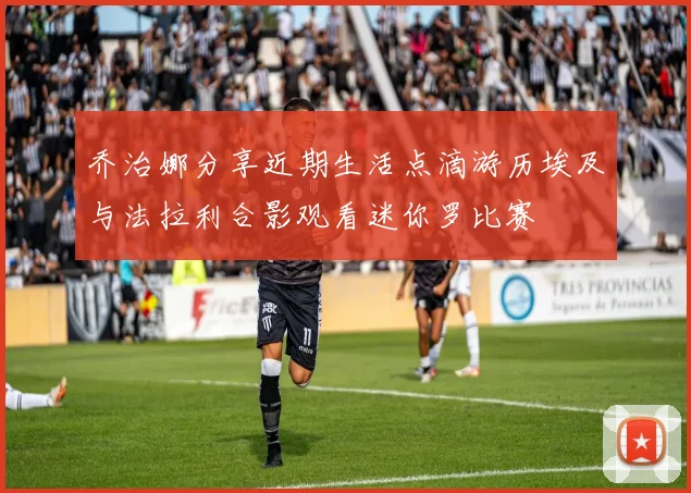 乔治娜分享近期生活点滴游历埃及与法拉利合影观看迷你罗比赛