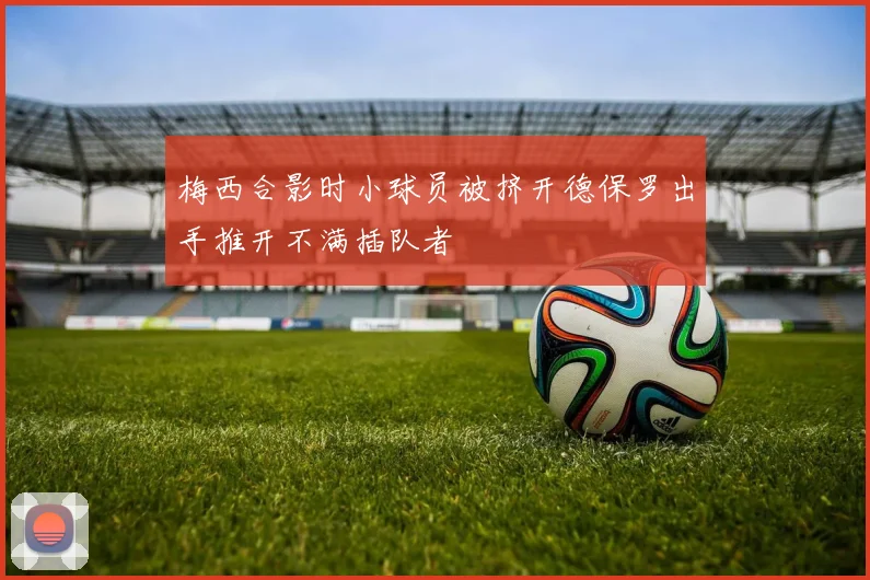 梅西合影时小球员被挤开德保罗出手推开不满插队者
