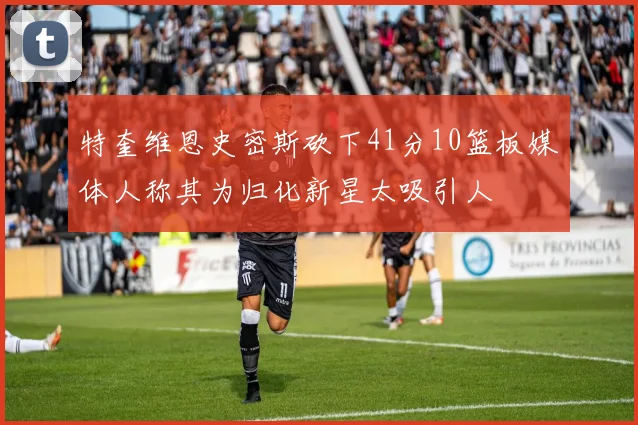 特奎维恩史密斯砍下41分10篮板媒体人称其为归化新星太吸引人