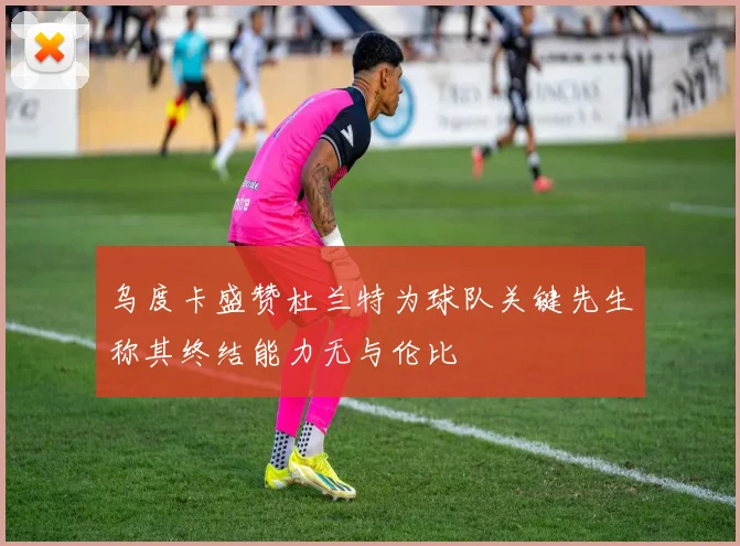 乌度卡盛赞杜兰特为球队关键先生称其终结能力无与伦比
