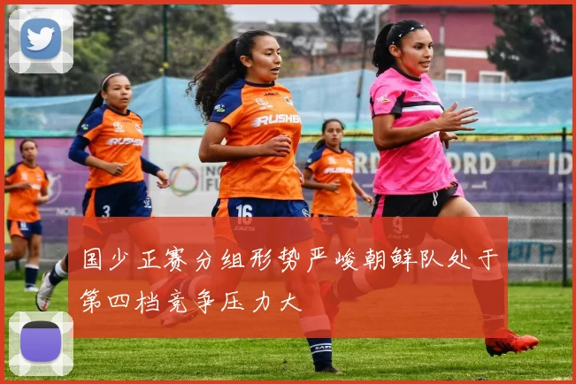 国少正赛分组形势严峻朝鲜队处于第四档竞争压力大