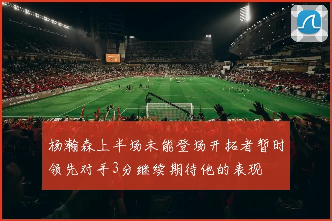 杨瀚森上半场未能登场开拓者暂时领先对手3分继续期待他的表现