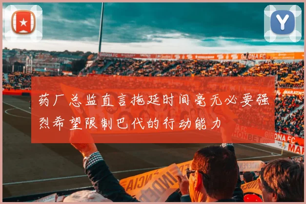 药厂总监直言拖延时间毫无必要强烈希望限制巴代的行动能力