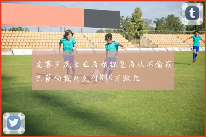 龙赛罗反击亚马尔称皇马从不偷窃巴萨向裁判支付840万欧元