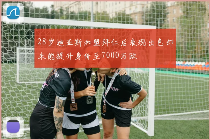 28岁迪亚斯加盟拜仁后表现出色却未能提升身价至7000万欧