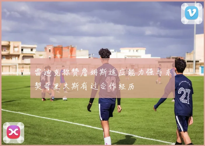 雷迪克称赞詹姆斯适应能力强与东契奇里夫斯有过合作经历