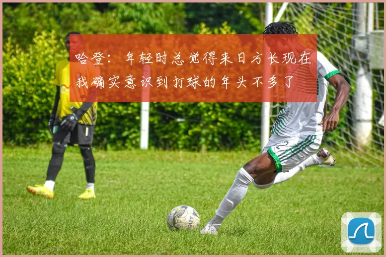 哈登：年轻时总觉得来日方长现在我确实意识到打球的年头不多了