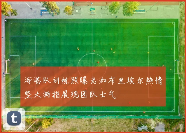 海港队训练照曝光加布里埃尔热情竖大拇指展现团队士气