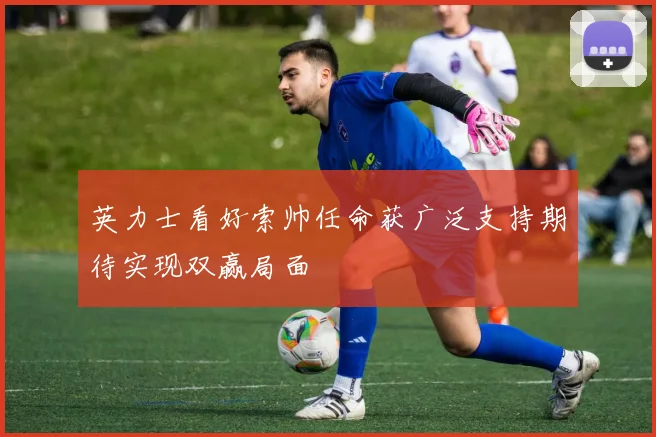 英力士看好索帅任命获广泛支持期待实现双赢局面