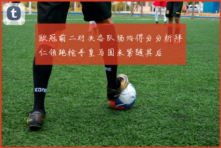 欧冠前二对决各队场均得分分析拜仁领跑枪手皇马国米紧随其后