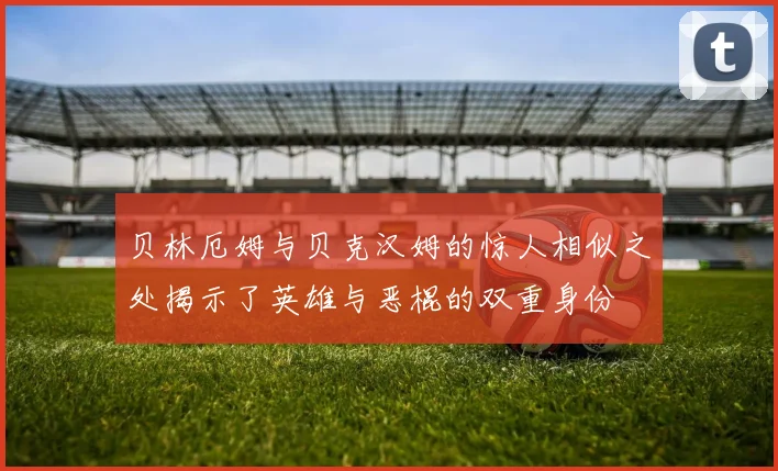 贝林厄姆与贝克汉姆的惊人相似之处揭示了英雄与恶棍的双重身份