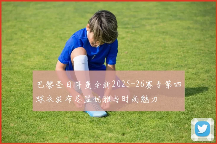 巴黎圣日耳曼全新2025-26赛季第四球衣发布尽显优雅与时尚魅力