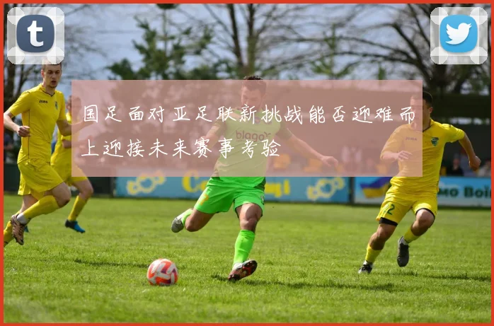 国足面对亚足联新挑战能否迎难而上迎接未来赛事考验