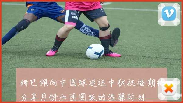 姆巴佩向中国球迷送中秋祝福期待分享月饼和团圆饭的温馨时刻