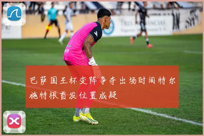 巴萨国王杯变阵争夺出场时间特尔施特根首发位置成疑