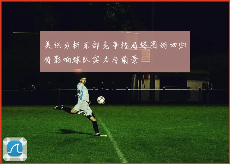 美记分析东部竞争格局塔图姆回归将影响球队实力与前景