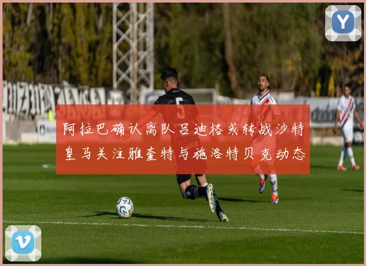 阿拉巴确认离队吕迪格或转战沙特皇马关注雅奎特与施洛特贝克动态