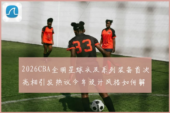 2026CBA全明星球衣及系列装备首次亮相引发热议今年设计风格如何解析