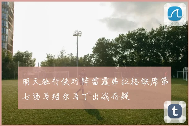 明天独行侠对阵雷霆弗拉格缺席第七场马绍尔马丁出战存疑