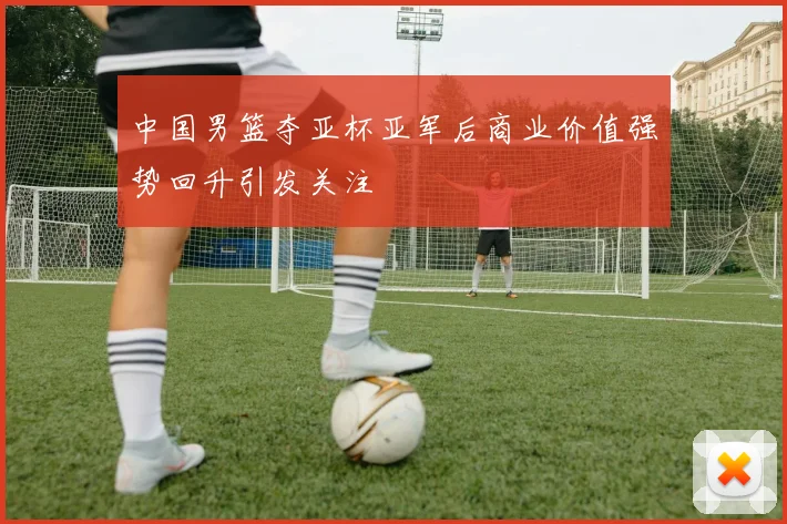 中国男篮夺亚杯亚军后商业价值强势回升引发关注